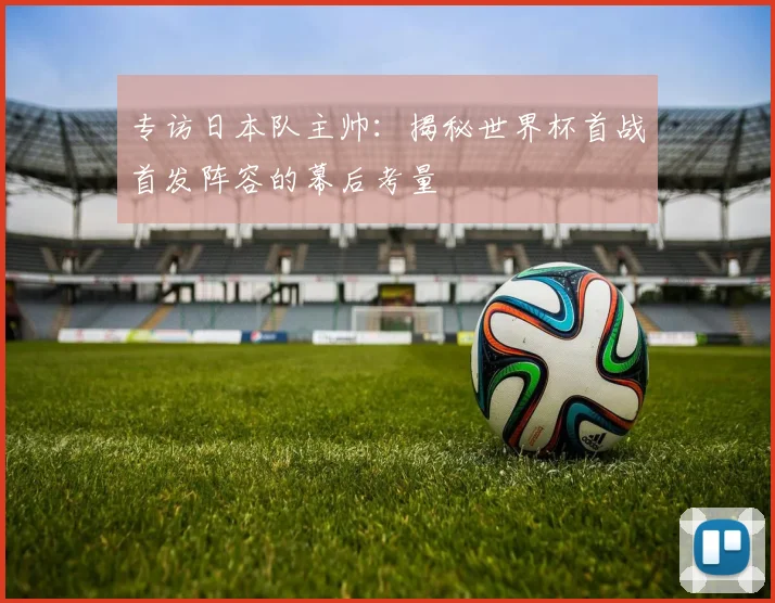 专访日本队主帅:揭秘世界杯首战首发阵容的幕后考量
