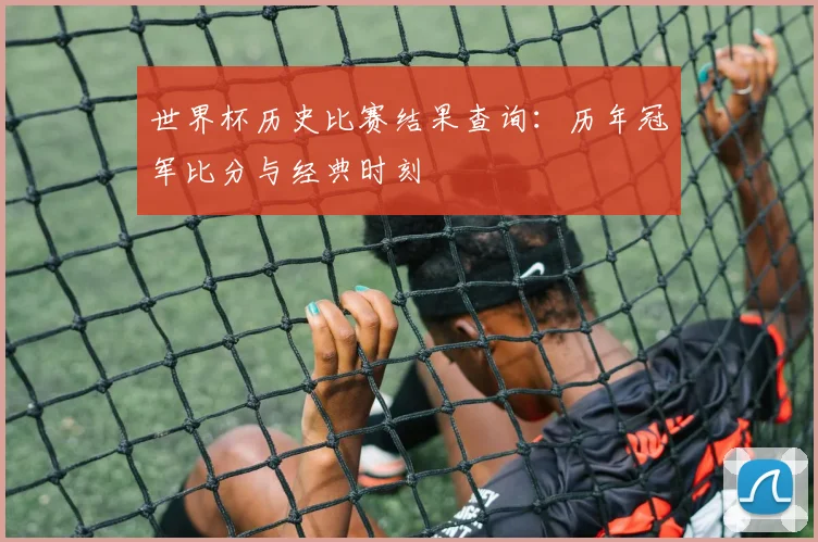 世界杯历史比赛结果查询：历年冠军比分与经典时刻