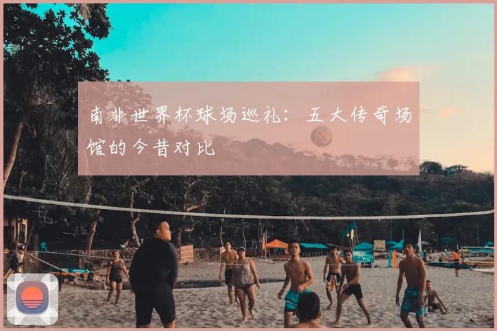 南非世界杯球场巡礼：五大传奇场馆的今昔对比