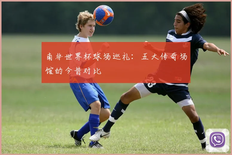 南非世界杯球场巡礼：五大传奇场馆的今昔对比